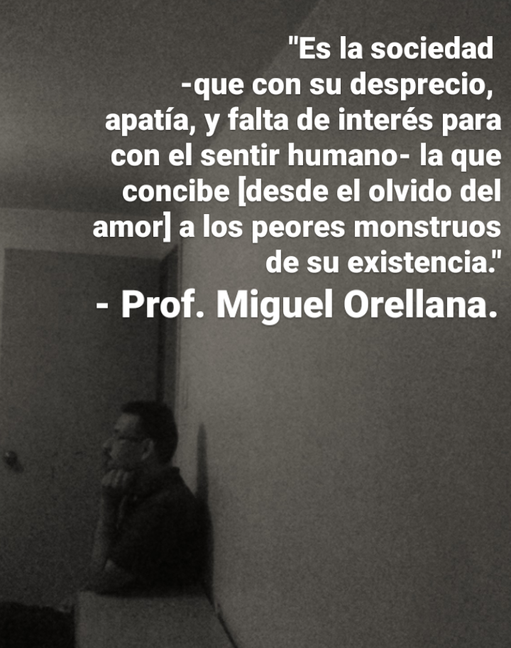 "Es la sociedad

-que con su desprecio,
apatia, y falta de interés para
con el sentir humano- la que
concibe [desde el olvido del
amor] a los peores monstruos
de su existencia.'

- Prof. Miguel Orellana.