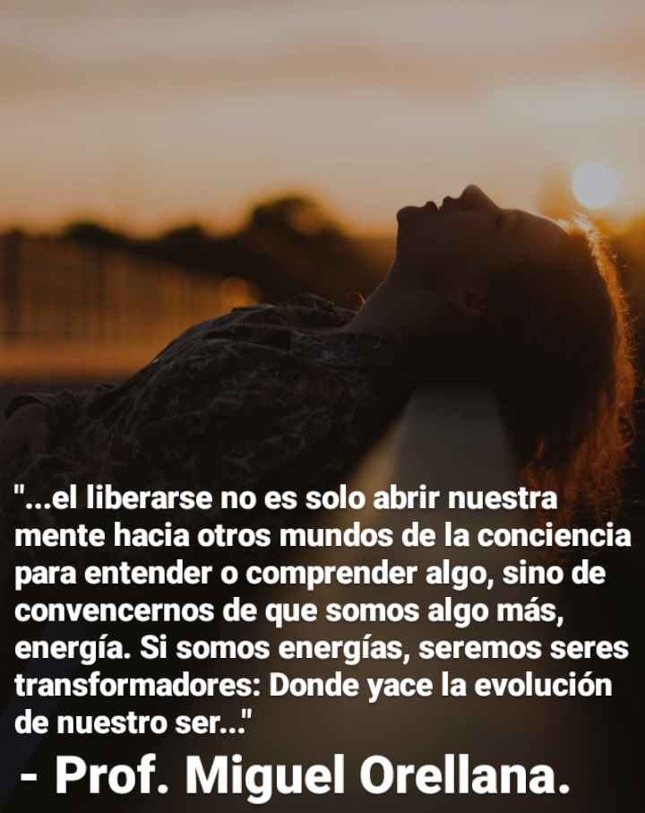 "...el liberarse no es solo abrir nuestra
mente hacia otros mundos de la conciencia
para entender o comprender algo, sino de
convencernos de que somos algo mas,
energia. Si somos energias, seremos seres
transformadores: Donde yace la evolucion
de nuestro ser..."

- Prof. Miguel Orellana.