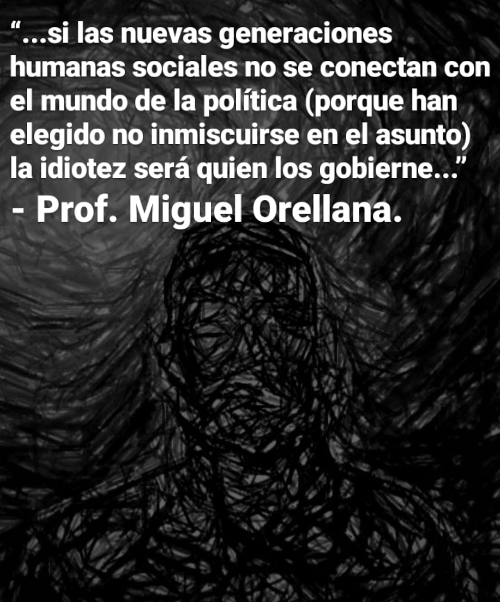 “...si las nuevas generaciones
humanas sociales no se conectan con
el mundo de la politica (porque han
elegido no inmiscuirse en el asunto)
la idiotez sera quien los gobierne..."

- Prof. Miguel Orellana.
