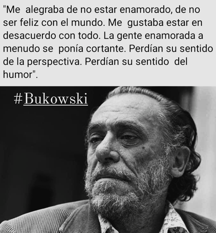 "Me alegraba de no estar enamorado, de no
ser feliz con el mundo. Me gustaba estar en
desacuerdo con todo. La gente enamorada a
menudo se ponia cortante. Perdian su sentido
de la perspectiva. Perdian su sentido del
humor".

# Bukowski