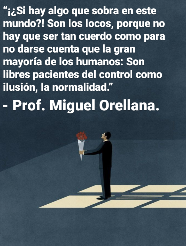 “1¢Si hay algo que sobra en este
mundo?! Son los locos, porque no
hay que ser tan cuerdo como para
no darse cuenta que la gran
mayoria de los humanos: Son
libres pacientes del control como
ilusion, la normalidad.”

- Prof. Miguel Orellana.