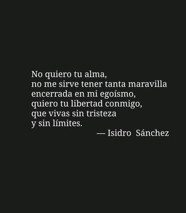 No quiero tu alma,
no me sirve tener tanta maravilla
encerrada en mi egoismo,
quiero tu libertad conmigo,
que vivas sin tristeza
y sin limites.
— Isidro Sanchez