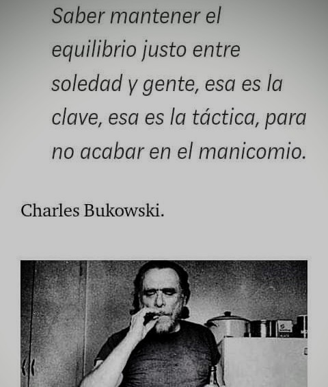 Saber mantener el
equilibrio justo entre
soledad y gente, esa es la
clave, esa es la tdctica, para
no acabar en el manicomio.

Charles Bukowski.

 

-