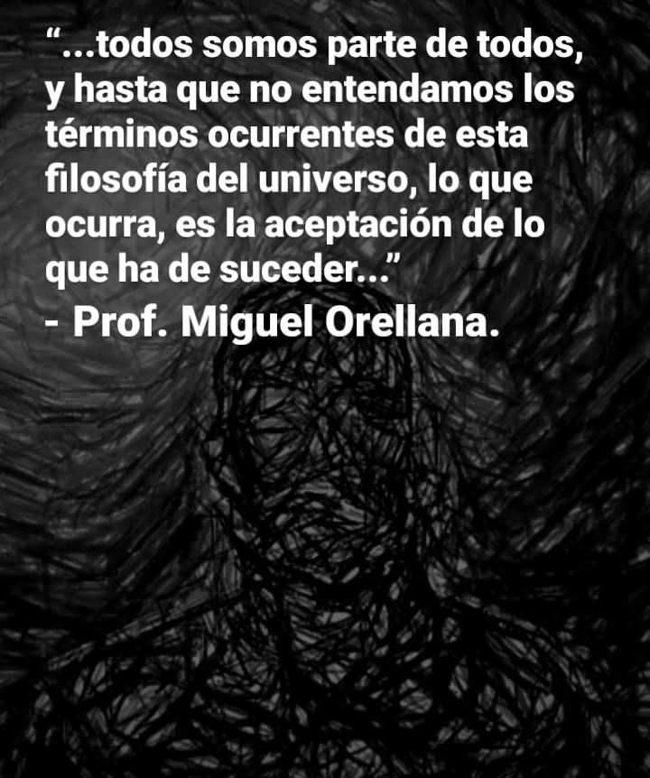 “...todos somos parte de todos,
y hasta que no entendamos los
términos ocurrentes de esta
filosofia del universo, lo que
ocurra, es la aceptacion de lo
que ha de suceder...”

- Prof. Miguel Orellana.