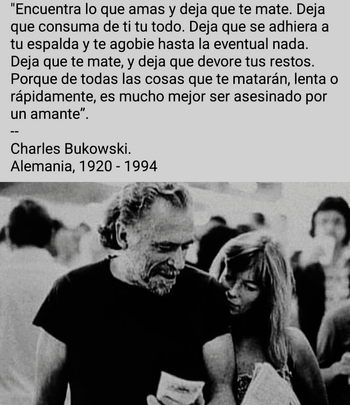 "Encuentra lo que amas y deja que te mate. Deja
que consuma de ti tu todo. Deja que se adhiera a
tu espalda y te agobie hasta la eventual nada.
Deja que te mate, y deja que devore tus restos.
Porque de todas las cosas que te mataran, lenta o
rapidamente, es mucho mejor ser asesinado por
un amante”.

Charles Bukowski.
Alemania, 1920 - 1994