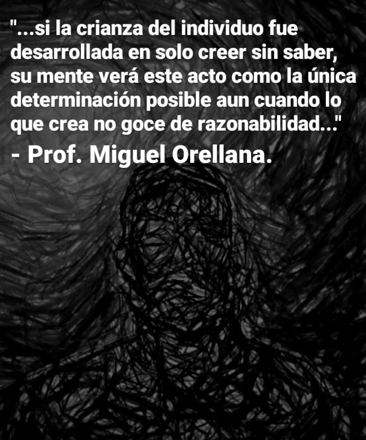 "...si la crianza del individuo fue
desarrollada en solo creer sin saber,
su mente vera este acto como la nica
determinacion posible aun cuando lo
que crea no goce de razonabilidad...'

- Prof. Miguel Orellana.