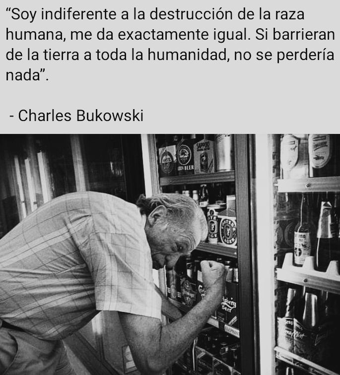 “Soy indiferente a la destruccion de la raza
humana, me da exactamente igual. Si barrieran
de la tierra a toda la humanidad, no se perderia
nada”.

- Charles Bukowski