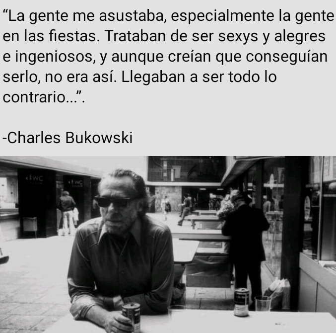 “La gente me asustaba, especialmente la gente
en las fiestas. Trataban de ser sexys y alegres
e ingeniosos, y aunque creian que conseguian
serlo, no era asi. Llegaban a ser todo lo
contrario...”.

-Charles Bukowski