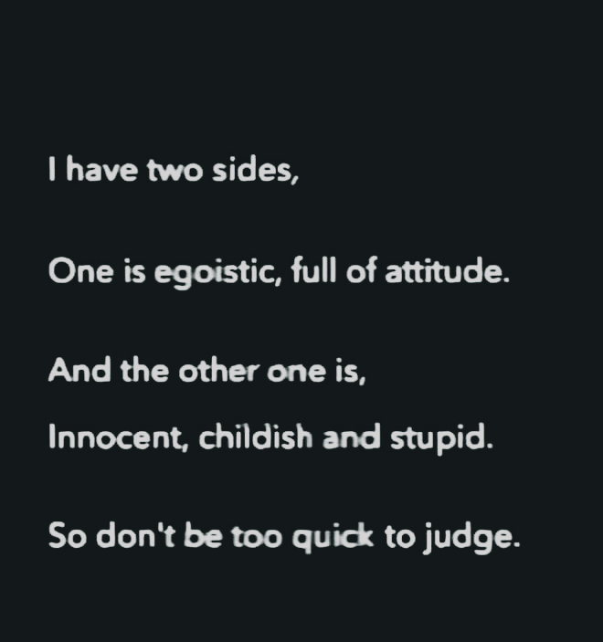| have two sides,
One is egoistic, full of attitude.

And the other one is,
Innocent, childish and stupid.

So don't be too quick to judge.