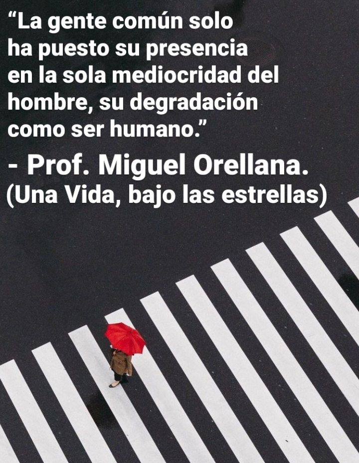 “La gente comin solo

ha puesto su presencia
en la sola mediocridad del
hombre, su degradacion
como ser humano.”

- Prof. Miguel Orellana.
(Una Vida, bajo las estrellas) \

RN