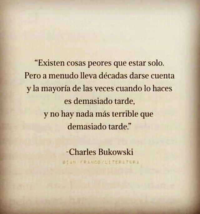 “Existen cosas peores que estar solo.
Pero a menudo lleva décadas darse cuenta
y la mayoria de las veces cuando lo haces
es demasiado tarde,

y no hay nada mas terrible que
demasiado tarde.”

-Charles Bukowski