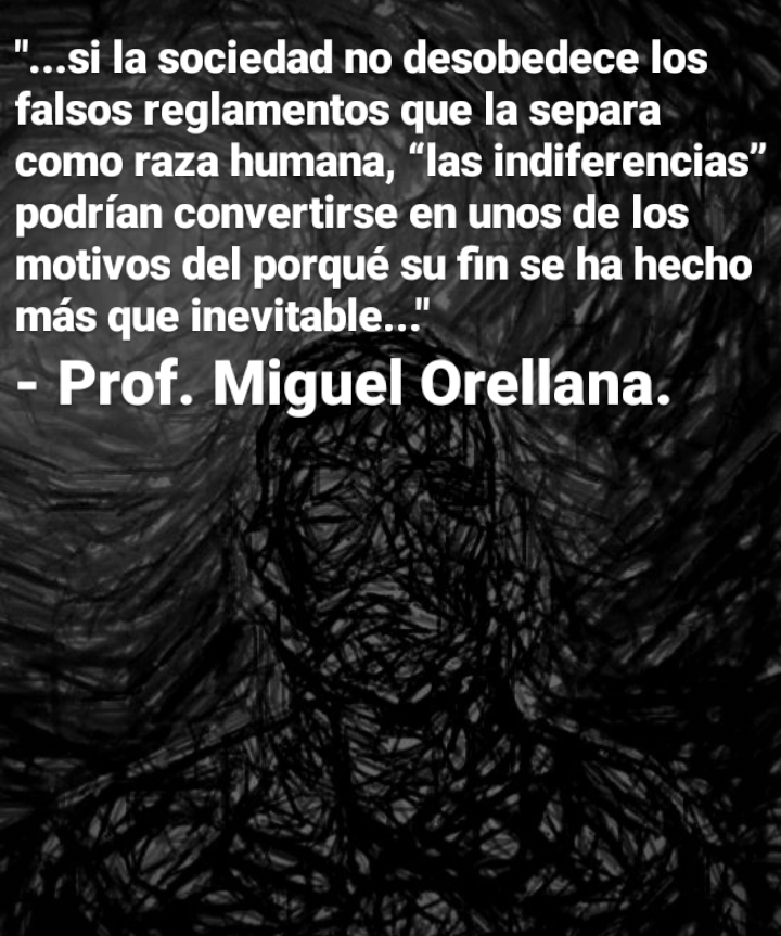 "...si la sociedad no desobedece los
falsos reglamentos que la separa
como raza humana, “las indiferencias”
podrian convertirse en unos de los
motivos del porqué su fin se ha hecho
mas que inevitable..."

- Prof. Miguel Orellana.