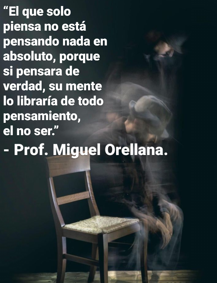 “El que solo

piensa no esta

pensando nada en
absoluto, porque

si pensara de

verdad, su mente

lo librariade todo a

pensamiento, _
el no ser.” La
- Prof. Miguel Orellana.