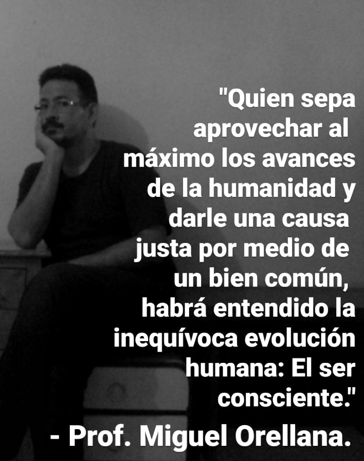 "Quien sepa
aprovechar al
maximo los avances
de la humanidad y
darle una causa
justa por medio de
un bien comin,
habra entendido la
inequivoca evolucion
humana: El ser
consciente.’

- Prof. Miguel Orellana.