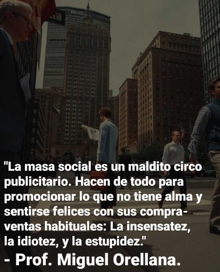 "La masa social es un maldito circo
publicitario. Hacen de todo para
promocionar lo que no tiene alma y
sentirse felices con sus compra-
ventas habituales: La insensatez,
la idiotez, y la estupidez.’

- Prof. Miguel Orellana.