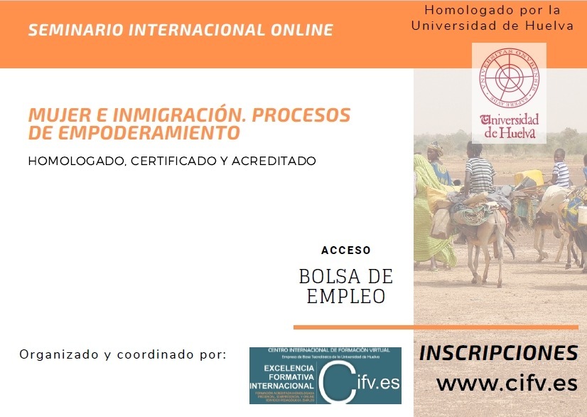 El Centro Internacional de Formación Virtual. Empresa de Base Tecnológica (Spin-Off) de la Universidad de Huelva organiza el Seminario Online Certificado y Acreditado: Mujer e Inmigración. Procesos de EmpoderamientoSEMINARIO INTERNACIONAL ONLINE

4

MUJER E INMIGRACION. PROCESOS
DE EMPODERAMIENTO

HOMOLOCADO CERTIFICADO Y ACREDITADO

  
 
     

ACCESO

BOLSA DE
EMPLEO

Organizado y coordinado por
