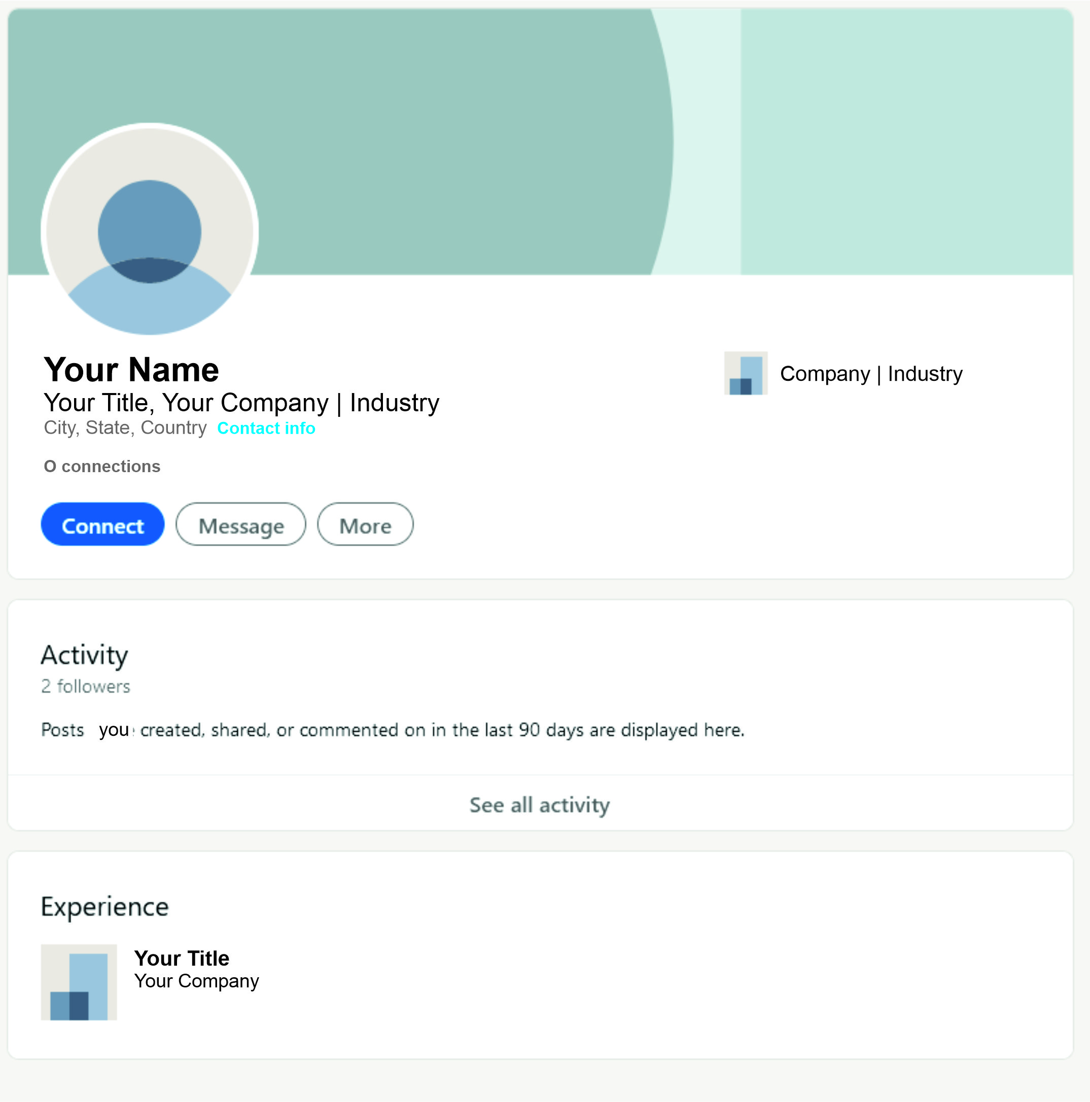Your Name a Company | Industry

Your Title, Your Company | Industry
City, State, Country Contact info

O connections

Activity
2 followers

Posts you: created, shared, or commented on in the last 90 days are displayed here.

See all activity

Experience

Your Title
a Your Company