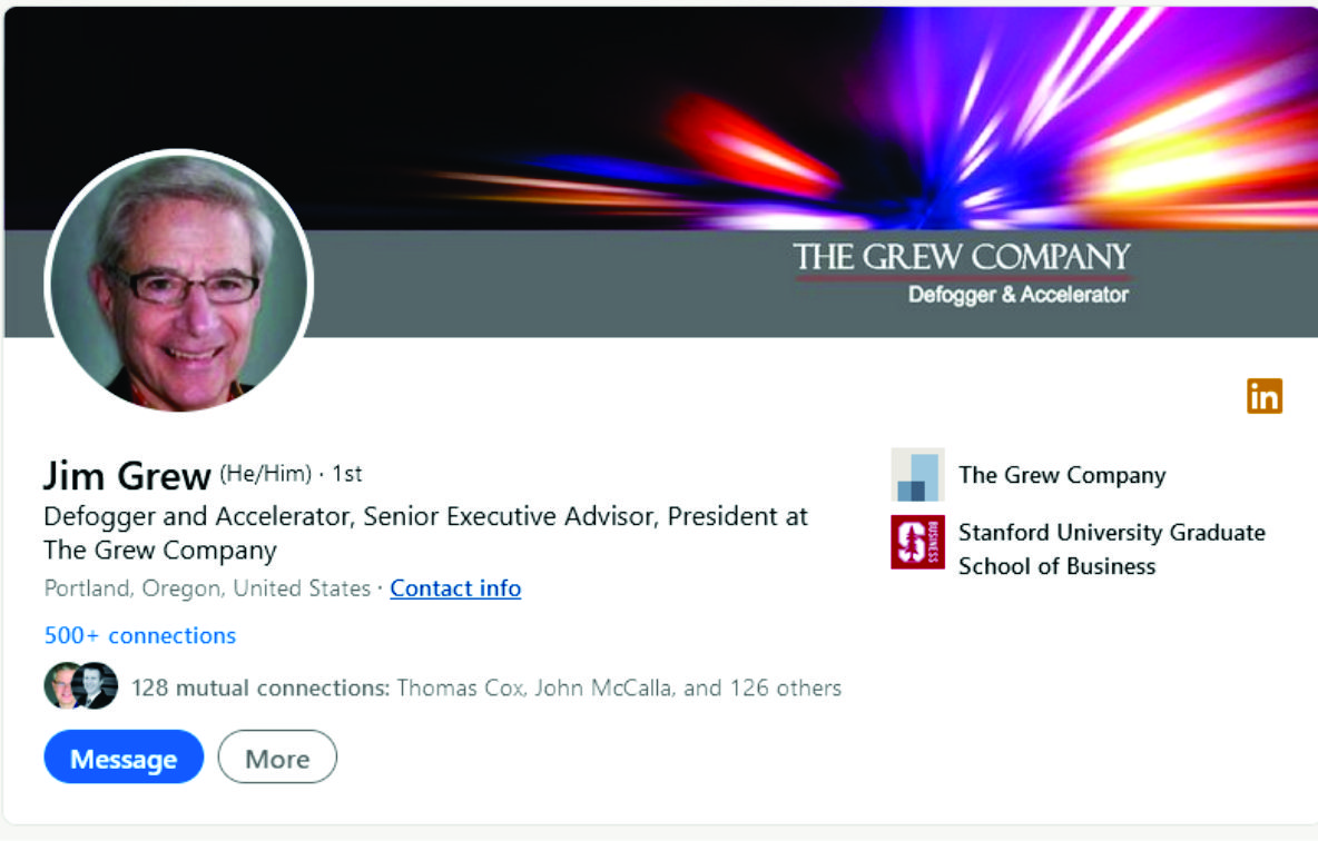 Jim Grew (He/Him) - 1st

Defogger and Accelerator, Senior Executive Advisor, President at
The Grew Company

P Nc € e at Contact info

500+ connections

128 mutual connections 3 alla, a

aa More

 

The Grew Company

Stanford University Graduate
School of Business