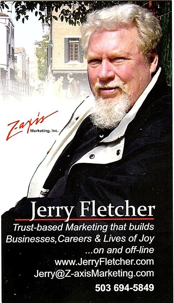 ary, 7 Fletcher

Trust-based er ng that builds
Businesses, Careers & Lives of Joy
...on and off-line
www.JerryFletcher.com
Jerry@Z-axisMarketing.com

503 694-5849