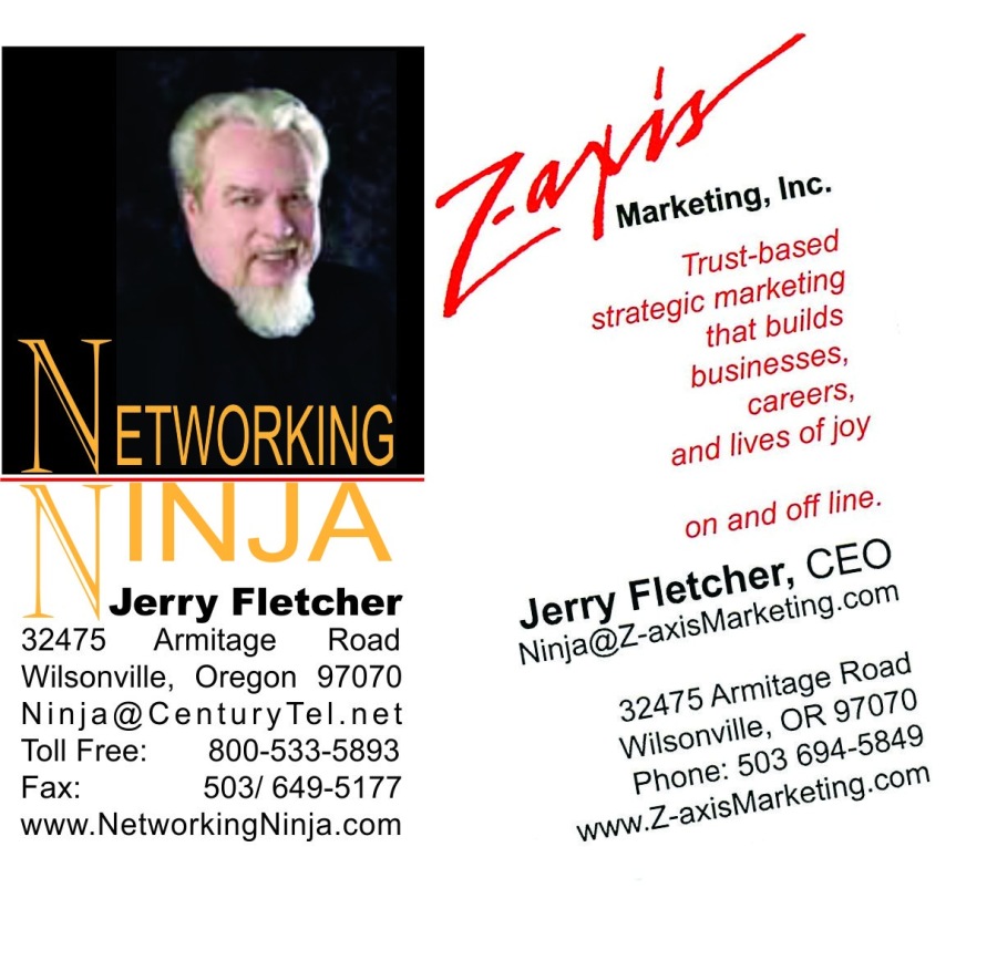 ETWORKING

Jerry Fletcher
32475 Armitage Road
Wilsonville, Oregon 97070
Ninja@CenturyTel.net
Toll Free: 800-533-5893
Fax: 503/649-5177
www.NetworkingNinja.com

 

mar
strated'® © at builds

pusinesses:
careers:
and lives hd

on and off lin:

Fletcher est

’
axisMarket”

3
42475 amitage B00
wissonviie: 04-5849