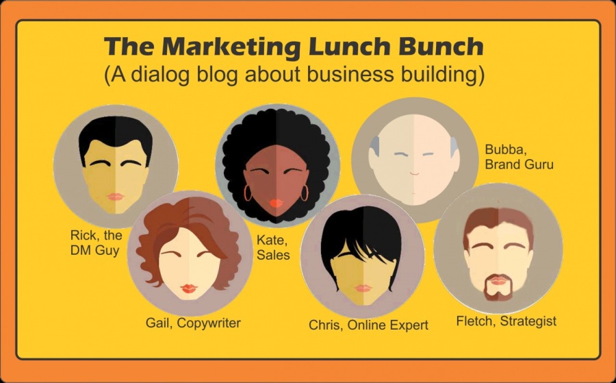 The Marketing Lunch Bunch
(A dialog blog about business building)

f \ Bubba
a Brand Guru

Rick, the
DM Guy = C 3

Gail, Copywriter Chris, Online Expert Fletch, Strategist