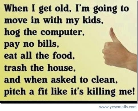 When I get old, I'm going to
move in with my kids,

hog the computer, A
pay no bills, A
eat all the food. g >

trash the house,
and when asked to clean,
pitch a fit like it's killing me!
