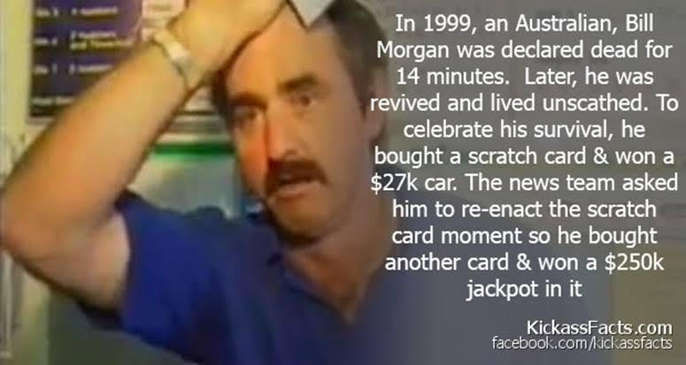 In 1999, an Australian, Bill
Morgan was declared dead for
14 minutes. Later, he was
revived and lived unscathed. To
celebrate his survival, he
bought a scratch card & won a
$27k car. The news team asked
(IE RCY CE Peg Pate
NE iL Telus
EUGEETG FAV IEE PLT 3
JEN

[EE a ce]
Es [2] FER IE Te