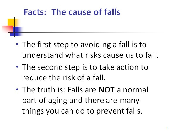 Facts: The cause of falls

0

« The first step to avoiding a fall is to
understand what risks cause us to fall.

* The second step is to take action to
reduce the risk of a fall.

« The truth is: Falls are NOT a normal
part of aging and there are many
things you can do to prevent falls.