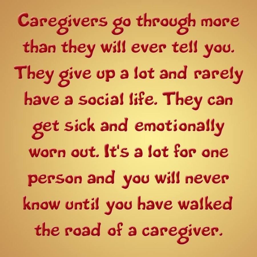 Caregivers go through more
than they will ever tell you.
They give up a lot and rarely
have a social life. They can
get sick and emotionally
worn out. It's a lot for one
person and you will never
know until you have walked
the road of a caregiver.
