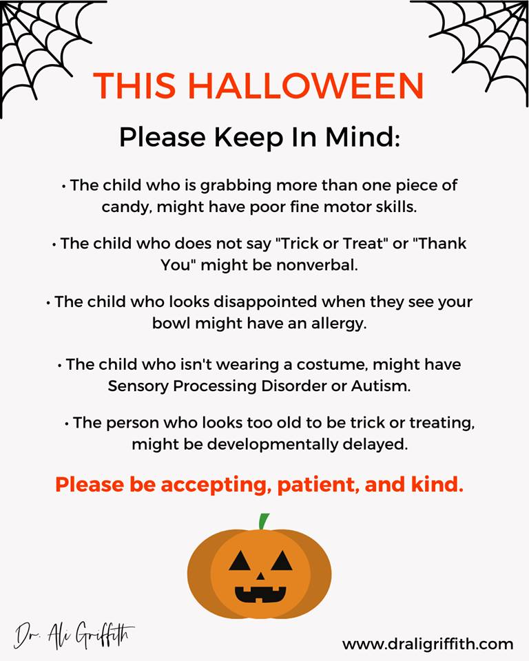 THIS HALLOWEEN
Please Keep In Mind:

- The child who is grabbing more than one piece of
candy. might have poor fine motor skills.

- The child who does not say "Trick or Treat” or “Thank
You" might be nonverbal.

+ The child who looks disappointed when they see your
bowl might have an allergy.

- The child who isn't wearing a costume, might have
Sensory Processing Disorder or Autism.

+ The person who looks too old to be trick or treating,
might be developmentally delayed.

Please be accepting, patient, and kind.

 

Or Ae Groff

www .draligriffith.com