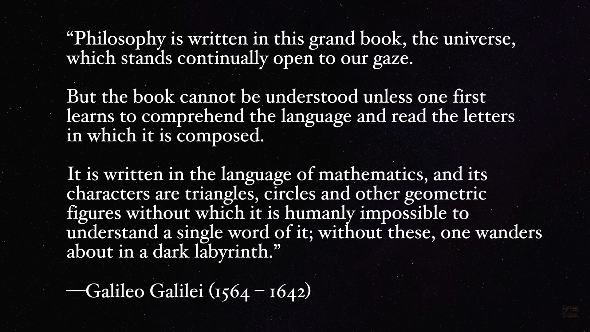 “Philosophy is written in this grand book, the universe,
which stands continually open to our gaze.

But the book cannot be understood unless one first
learns to comprehend the language and read the letters
in which it is composed.

It is written in the language of mathematics, and its
characters are triangles, circles and other geometric
figures without which it is humanly impossible to
understand a single word of it; Sato these, one wanders
about in a dark labyrinth.”

—Galileo Galilei (1564 — 1642)
