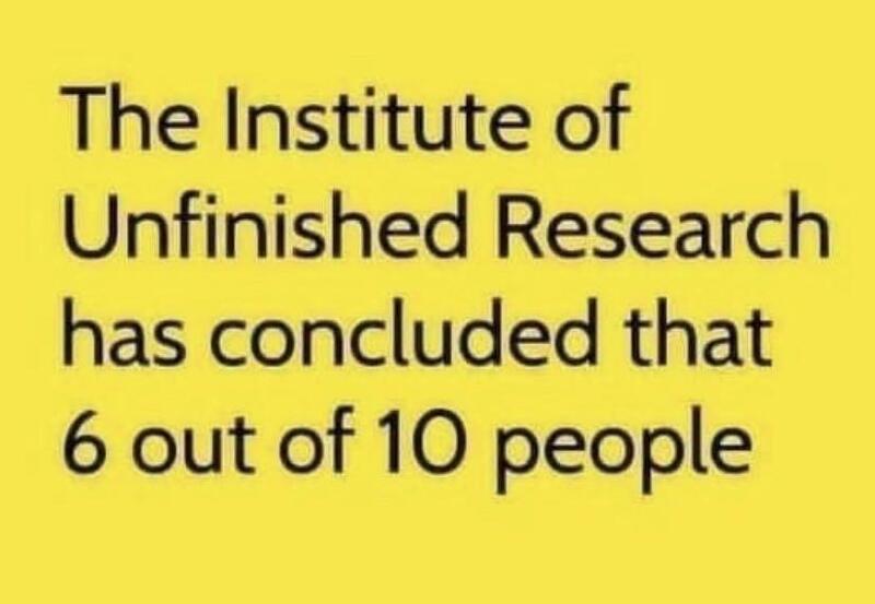The Institute of
Unfinished Research
has concluded that
6 out of 10 people