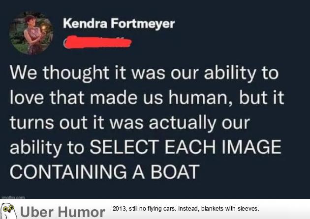 CS Kendra Fortmeyer

§

We thought it was our ability to
love that made us human, but it
turns out it was actually our
ability to SELECT EACH IMAGE
CONTAINING A BOAT