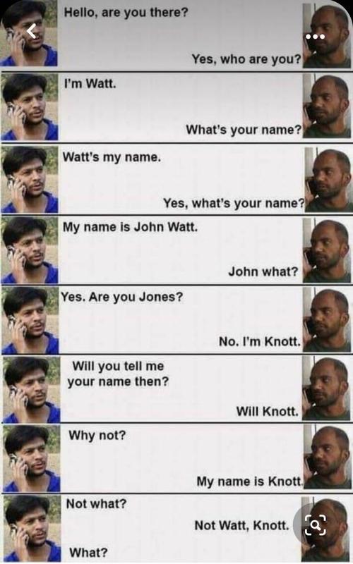 What's your name?|

   

Watt's my name.

A Yes, what's your name’
My name is John Watt.

John what?

Yes. Are you Jones?

Will you tell me
your name then?

Will Knott.

My name is Knott.

 

Not what?
Not Watt, Knott. KN

s

a What?