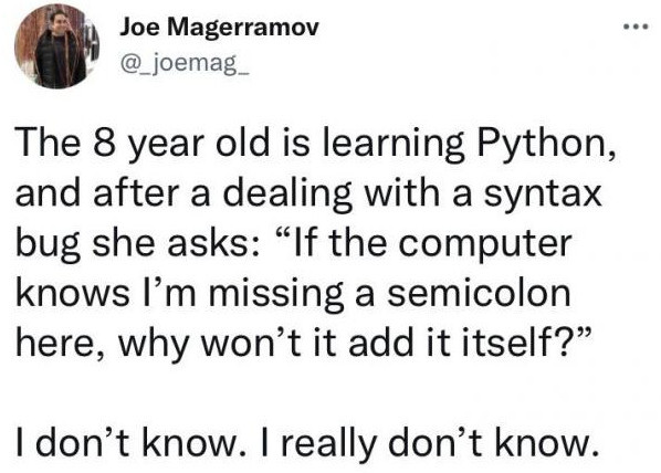 Joe Magerramov
@_joemag

The 8 year old is learning Python,
and after a dealing with a syntax
bug she asks: “If the computer
knows I’m missing a semicolon
here, why won't it add it itself?”

I don’t know. | really don’t know.