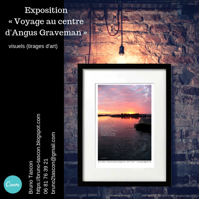 Exposition
«Voyage au centre
d'Angus Graveman » | = nr SI 5
Gr

visuels (tirages d'art)

   

o Tascon
https: //bruno-tascon.blogspot.com

06 81 76 39 21

 

bruno2tascon@gmail com

14
