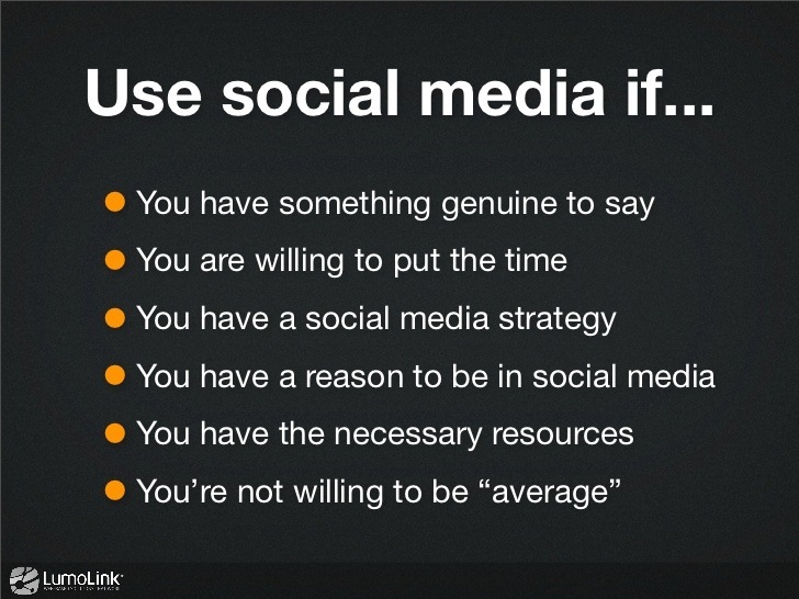 Use social media if...

® You have something genuine to say

® You are willing to put the time

® You have a social media strategy

® You have a reason to be in social media
® You have the necessary resources

® You're not willing to be “average”

[It
