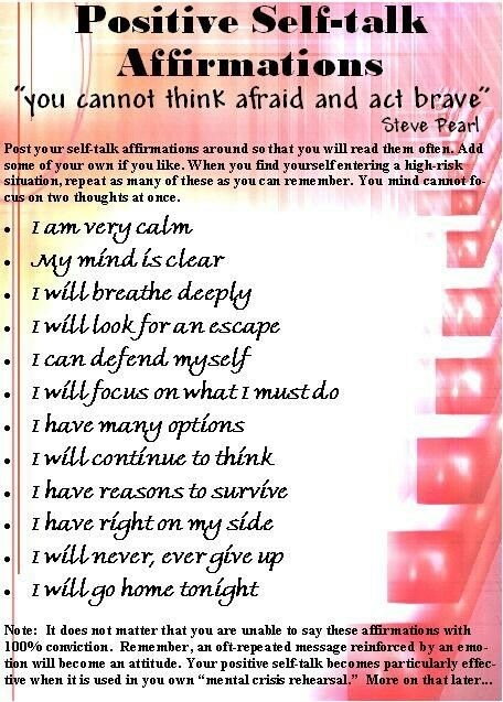 Positive Self-talk
Affirmations
[you cannot think afraid and act brave”

 

enwring 3 high rk
Can remember You mind anast fs

 

«| tam very calm

«| -My mind Lsclear

«| 1willbreathe deeply

«|| 1willlook for un escape

«| 1 can defend myself

of| 1 will focus on what 1 must do

«|| thave many options

o| 1 will continue to think

o| 7 have reasons to survive

«|| 1 have right on my ide

«|| 1will never, ever give up

of 1willggo home tonight

Naw 1 doen mat math (Raton atv wae teas these SEEREBOA with
repeated mesg reinireed Bila me

larly efiee
hathawer