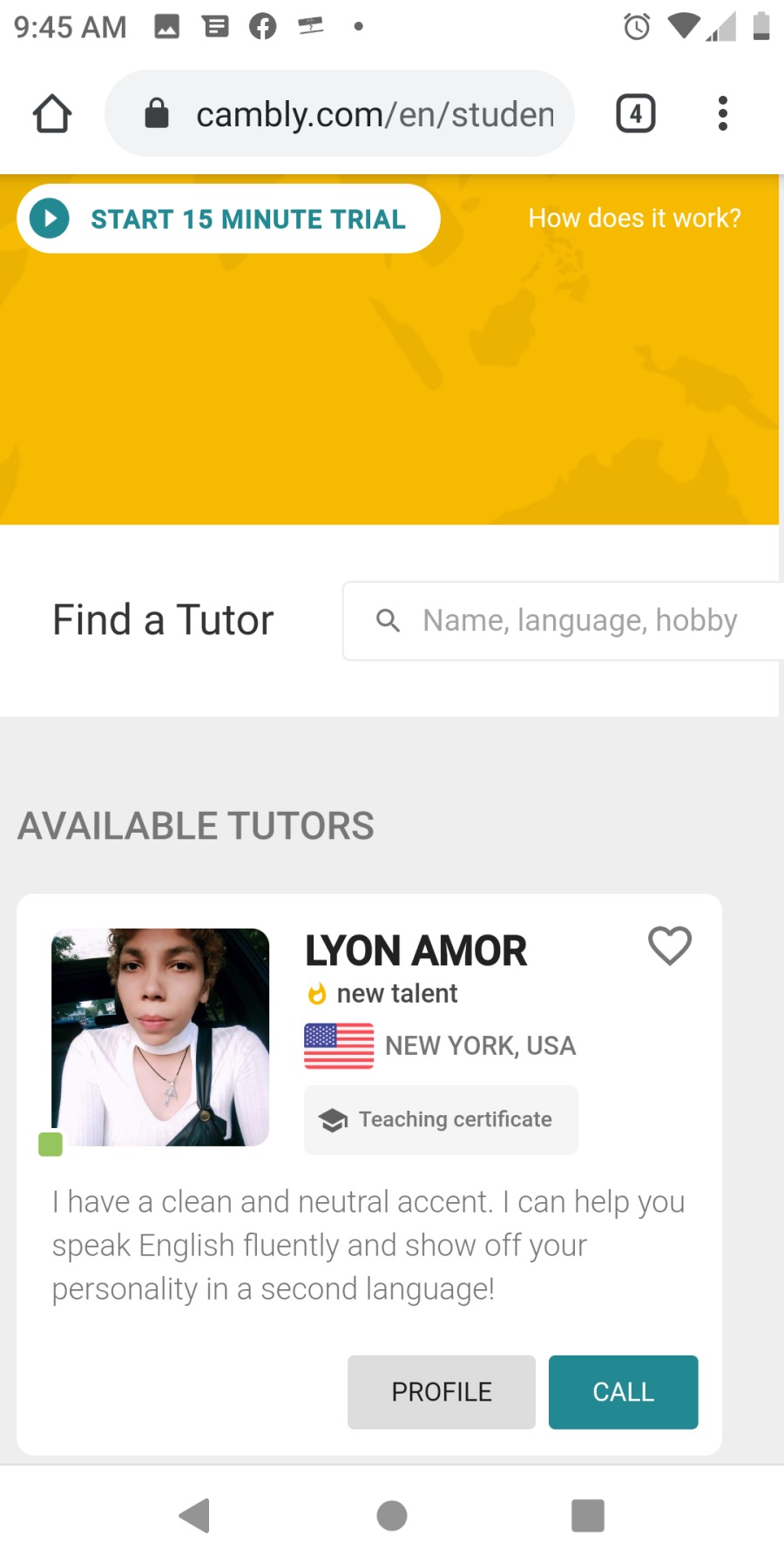 9:45AM MB OQ = - O®ia

{O @& cambly.com/en/studen (a)

© START 15 MINUTE TRIAL Eee

 

Find a Tutor Q Name, language, hobby

AVAILABLE TUTORS

LYON AMOR Q

© new talent

BE= \Ew YORK, USA

  

< @ Teaching certificate
a | 4 9g
| have a clean and neutral accent. | can help you

speak English fluently and show off your
personality in a second language!

<4 ® [|