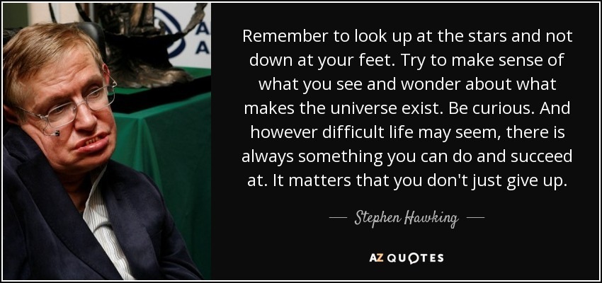 Remember to look up at the stars and not
down at your feet. Try to make sense of
what you see and wonder about what
makes the universe exist. Be curious. And
however difficult life may seem, there is
always something you can do and succeed
at. It matters that you don't just give up.

[ye

AZQUOTES
