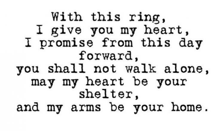 With this ring,
I give you my heart,
I promise from this day
forward,
you shall not walk alone,
may my heart be your
shelter,
and my arms be your home.
