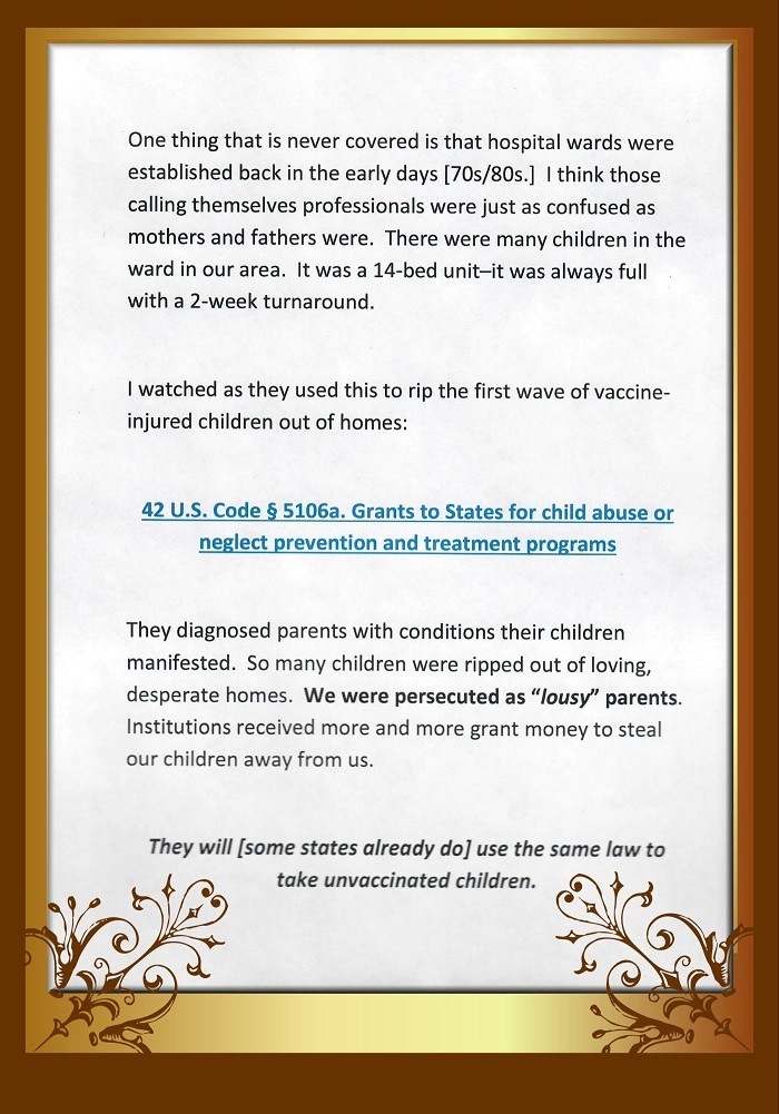 One thing that is never covered is that hospital wards were
established back in the early days [70s/80s.] | think those
calling themselves professionals were just as confused as
mothers and fathers were. There were many children in the
ward in our area. It was a 14-bed unit-it was always full
with a 2-week turnaround.

| watched as they used this to rip the first wave of vaccine-
injured children out of homes

42 U.S. Code § 5106a. Grants to States for child abuse or
neglect prevention and treatment programs

They diagnosed parents with conditions their children

manifested. Sc many children were ripped out of loving,
desperate homes. We were persecuted as “lousy” parents.
Institutions received more and more grant money to steal

our children away from us

They will [some states already do] use the same law to

ildren.
Io take unvaccinated chil \ $
wh * \Y