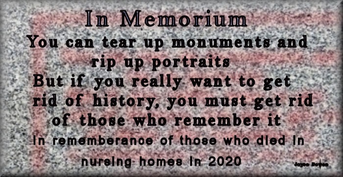 In Memorium'
You can tear up monuments’ and’
ws orip up portraits
- ‘But if: you really: want to get
.. rid of history, you must.get rid
: 5% sof those who remember it:
Sn rememberance of ‘those who dled In
Re Shureing: homes In2020

rs Bore