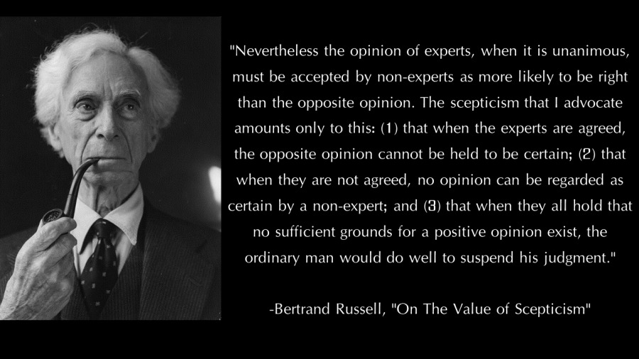 “Nevertheless the opinion of experts, when it is unanimous,
must be accepted by non-experts as more likely to be right
than the opposite opinion. The scepticism that | advocate
amounts only to this: (1) that when the experts are agreed,
the opposite opinion cannot be held to be certain; (2) that
when they are not agreed, no opinion can be regarded as

certain by a non-expert; and (3) that when they all hold that

no sufficient grounds for a positive opinion exist, the

ordinary man would do well to suspend his judgment *

 

Bertrand Russell, "On The Value of Scepticism*