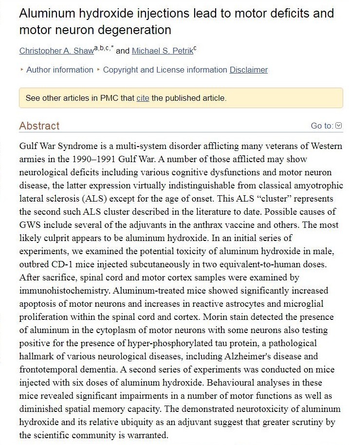 Aluminum hydroxide injections lead to motor deficits and
motor neuron degeneration

wt A Shave © and 1

   

 

+ Author information + Copyright an:

 

we mtormation Declan

  

 

See other arches n PRC Dh

 

er pubishiod artichs

 

Abstract

 

   

Gulf War Syndrome 1s a multi-system disorder afflicting many veterans of Western
e 1990 1991 Gulf War, A nun:

| deficits including +

 

 

ber of those afflicted may show

   

« dysfunctions and motor neuron

   

ous cog

 

    

case, the latter expression virtually indistingaishable from ¢

 

sical amyotrophic

  

lateral sclerosis (ALS

the

) except for the age of onset. This ALS “cluster” represents

     

cond such ALS cluster described in the hterature to date. Possible causes of

 

nts in the anthrax vaccine and others. The most

 

GWS include several of the adju

 
 

ars to be

 

Dikely culpnt ap; oxide. In an mitial series of

   

 

experiments, we examined the potential toxicity of aluminum hydroxide in male
stbred CD-1 n

After sacnfice, spinal cord and motor cortex sar

  

to-human doses

     

ce pected subcutancously in two ¢

 

wy

   

s were examined by

munohistoche

   

stry Aluminum-treated mice showed significantly increased

     

 

apoptosis of motor neurons and increases in reactive astrocytes and microglial

prohferation within

 

spinal cord and cortex. Morin stain detected the presence

   

 

of alu some neurons also testi

 

mnum in the cytoplasm of motor nel

 

 

positive for the presence of hyper-phosphory

  

hallmark of vanous neurological diseases, ¢

   

 

frontotemporal dement: ts was conducted on mice

   

A second series of expenime
I

 

vioural ana

 

jected

    

h six doses of aluminum hydroxide. Beh, yses in these

 

mice revealed sign

   

ant impairments in a number of motor funct

 

ons as we

 

 

urotoxicity of aluminum

 

s relative ub an adjuvant suggest that gr

 

quity

 

ter sent

      

the scients s warranted

 

Cc community