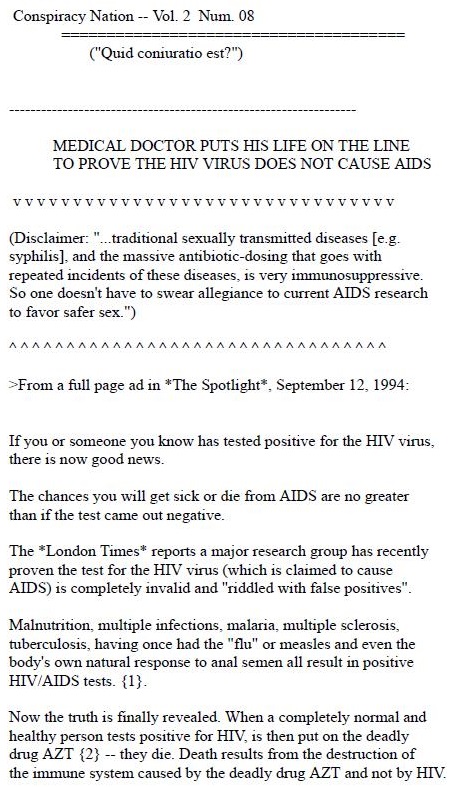 DOCTOR PUTS WIDELY DISPUTED AIDS VIEW ON
AYS HIV NOT CAUSE, NONSENSE, SAY

 

OTHERS

By Karen Garloch
The Chariotte Oinerver 29 Oct 1994

To prove bas unorthodox bebef at HIV 1 not the came of AIDS. 2 Ford doctor
Fraday pricked hus finger with 2 noodle carrying blood that be said was infected with
the varus

“Ths rs not 20 act of bravery The 1s an act of ntellypence ~ xsd Dx Robert Willey
who practiced medacane 1 North Mims Beach for 30 years aot bas beemse was
revoked Last March

  

“Tem 50¢ fraud of an mmocent vine ©

Before 3 gathering of about 30 alternative mee ine practibooens asd several
joumalnts. Walley stuck 2 needle 1s the fines of Andres 27.2 Fort Lauderdale
Student who sys be fas tied posteve for HIV Then, waning, Ge 65 year old
doctor stark humell

Wallner, who says be alo ispected hamseld with HIV infected blood m Span a ver
apo. claim to be one of sun scents who pow reject the theory that HIV cases
AIDS

“There 1s sbuokstely noting to substantiate Su AIDS 1 2 contagous dex You
Cannot pet 1 roe anyone You canmot grve it to aeryone ~ Willner seed

Most musstean doctors and scentists rect bus eas which wre snpla to those
advanced in recent years by Dr Pears Ducsber. 2 molecular biologsst from the
University of Cakforma at Berkeley

“I 1s abnokite posuense ” sad Dr Clarkes van des Horst, bead of the AIDS chnucal
traaks unit at the UNC Chapel Bll medical school

Van der Horst said thr theory probably viems party from “old research” that found
that not everyone who bad AIDS had detectable vir

“Hut that was years ago” he sad “Now. we c2n find gobs of vim m everybody
(who bas AIDS)” be nad

He and other skeptics qurstioned how amyoor can be sure that Willoes really
exchanged blood with 25 HIV infected panest

 

Tocheck. The Observer called Andeex's doctor's office 1 Fort Lauderdale A
receptomsst confirmed thal be 1 2 pabest and that be 1s HIV posaive