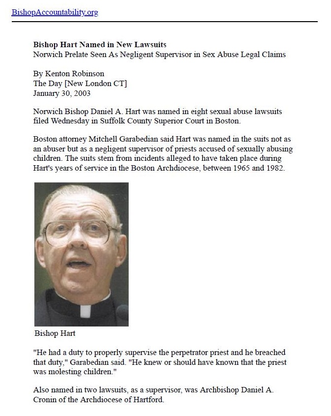 BushopAccountability ors

 

Bishop Hart Named in New Lawsuits
Norwich Prelate Seen As Negligent Supervisor in Sex Abuse Legal Clans

Hy Kenton Robumon
The Day [New London CT]
January 30.2003

Norwich Bishop Dansel A Hart was named im esght sexual sbuse lswsuits
filed Wednesday i Suffolk County Supenor Court in Boston

 

Haston attomey Mitchell Garabedian said Hart was named in the suits not 2s
abuser but a a neplipent supervisor of priests accused of sexually abusing
dren The suits stem from weidents alleged to have taken place duns
Hart's years of service in the Boston Archdiocese between 1965 and 1987

 

 

 

Bishop Hart

 

“Hie had 2 duty to properly supervise the perpetrator priest and he breached
that duty.” Garabedian said “He knew or should have known that the priest
was molesting children ©

  

     

  

Also named in two lawsuits
Croam of the Archdiocese of

s a supervisor, was Archbishop Damiel A
artford
