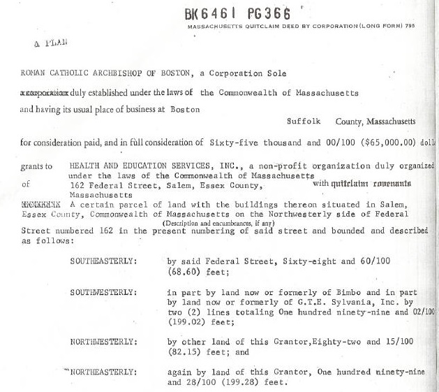 BKE461 PG36E

 

ROHAN CATACLIC A17I01SK0P OF BOSTON, & Corporatice Sele
nempoanans £3) tamed wie Geko he Commsovesith of Yassachasetis

sedbiveg imal pace of bawcen 2 Seaton

$af00i  Comty, Masathasens

 

for oesderstnn pd, sed in Fol cocmdtraton of Siniy-five thweant and 20/13 (865,950.30)

   
 

WEALTH AND EIUCATION SERVICES, 13C., a sea-profit organization faly cigs

der tha Lave of the Comowaiirh Sf Xassachusert

a 162 Federal Streat, Sslea, Yesen Savely,
Naseschieatte

A cestats parcel

¥, Commomealtn a

 
 

wi puttelsss omerants

lent vied the butlitags twiece sltueted Lx Sale,
4 ce the Nortweesreriy side of Feds:

(Deni and ease, & wr)
5672 vambering of ati sireet and heated and desiridel

       
     

 

   

Street esmberec 162 dn the
PAREIEp

 

 

 

   

 

SoUTEASTEALY br sail Taderal Steet, Tixty-eicht eat 62/109
168.6) foes:

sovTaReTERLY: ow ot toresiy of dimve and Lo part

raarly of CIE. Syivaeia, fee. by

9.01) feats

NTIIITELY: by ober land of tats Sractor.Bighty-tvo ead 13/120
(83.5) tent; ant

*NRNTATTERLY saatc by lacs af tase Sractor, Om buodred minety-cioe

 

 

ant 18/130 (193.28) feet