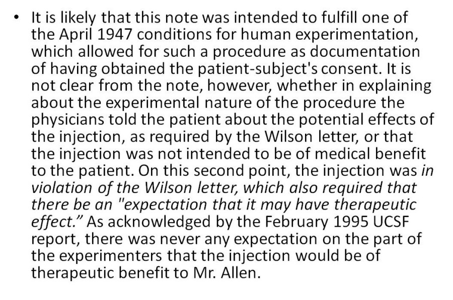 + Itis likely that this note was intended to fulfill one of
the April 1947 conditions for human experimentation,
which allowed for such a procedure as documentation
of having obtained the patient-subject's consent. It is
not clear from the note, however, whether in explaining
about the experimental nature of the procedure the
physicians told the patient about the potential effects of
the injection, as required by the Wilson letter, or that
the injection was not intended to be of medical benefit
to the patient. On this second point, the injection was in
violation of the Wilson letter, which also required that
there be an "expectation that it may have therapeutic
effect.” As acknowledged by the February 1995 UCSF
report, there was never any expectation on the part of
the experimenters that the injection would be of
therapeutic benefit to Mr. Allen.