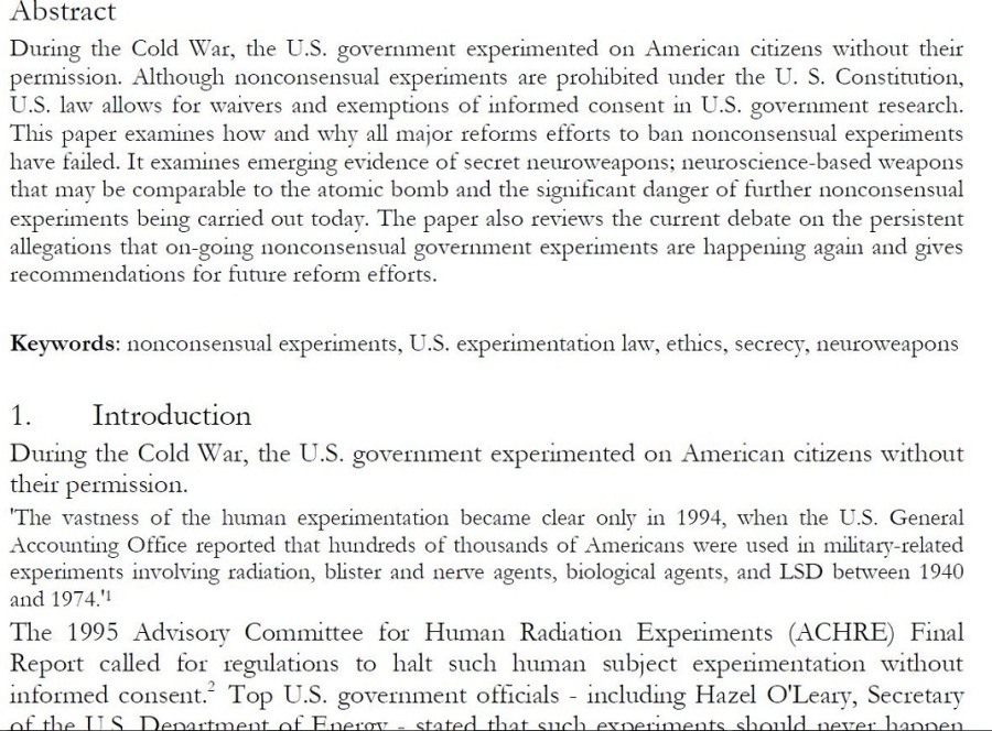 Abstract

During the Cold War, the U.S. government expenmented on Amencan citizens without their
pernussion. Although nonconsensual expenments are prolubited under the U. S. Consutution,
US. law allows for waivers and exemptions of informed consent im U.S. government research
This paper examines how and why all major reforms efforts to ban nonconsensual experiments
have failed. It examunes emerging evidence of secret neuroweapons; neuroscience-based weapons
that may be comparable to the atonuc bomb and the significant danger of further nonconsensual
experiments being carried out today. The paper also reviews the current debate on the persistent
allegations that on going nonconsensual government expenments are happening again and gives
recommendations for future reform efforts.

 

Keywords: nonconsensual expenments, U.S. expenmentauon law, etlucs, secrecy, neuroweapons

a Introduction

Dunng the Cold Way, the U.S. government experimented on American citizens without
their pernussion.

‘The vastness of the human expenmentauon became clear only in 1994, when the US. General
Accounung Office reported that hundreds of thousands of Amencans were used mn military-related
expenments volving radiation, blister and nerve agents, biological agents, and LSD between 1940
and 1974"
The 1995 Advisory Comnuttee for Human Radiauon Expenments (ACHRE) Final
Report called tor regulations to halt such human subject expenmentaton without
formed consent.” Top U.S. government officials including Hazel O'Leary, Secretary